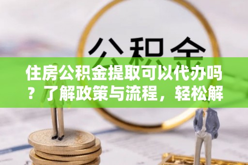 潮南住房公积金提取可以代办吗？了解政策与流程，轻松解决疑惑