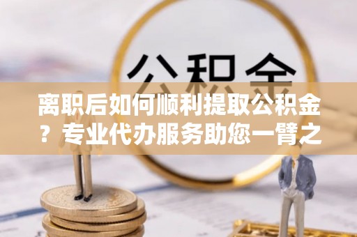 潮南离职后如何顺利提取公积金？专业代办服务助您一臂之力